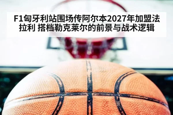F1匈牙利站围场传阿尔本2027年加盟法拉利 搭档勒克莱尔的前景与战术逻辑