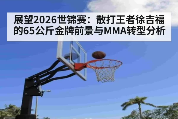 展望2026世锦赛：散打王者徐吉福的65公斤金牌前景与MMA转型分析